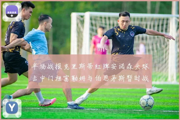 半场战报克里斯蒂红牌安诺森头球击中门框富勒姆与伯恩茅斯暂时战成平局