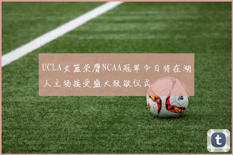 UCLA女篮荣膺NCAA冠军今日将在湖人主场接受盛大致敬仪式