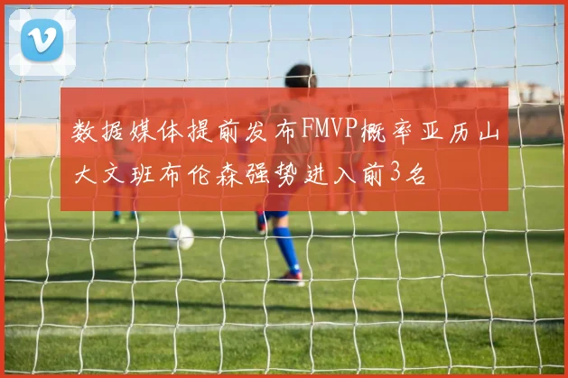 数据媒体提前发布FMVP概率亚历山大文班布伦森强势进入前3名