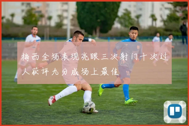梅西全场表现亮眼三次射门十次过人获评九分成场上最佳