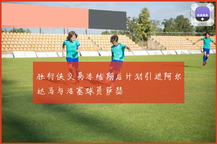 独行侠交易冻结期后计划引进阿尔达马与活塞球员萨瑟