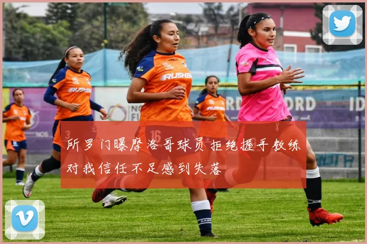 所罗门曝摩洛哥球员拒绝握手教练对我信任不足感到失落