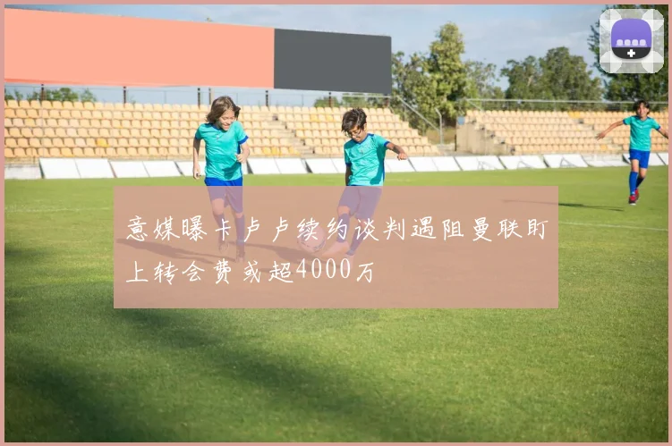 意媒曝卡卢卢续约谈判遇阻曼联盯上转会费或超4000万