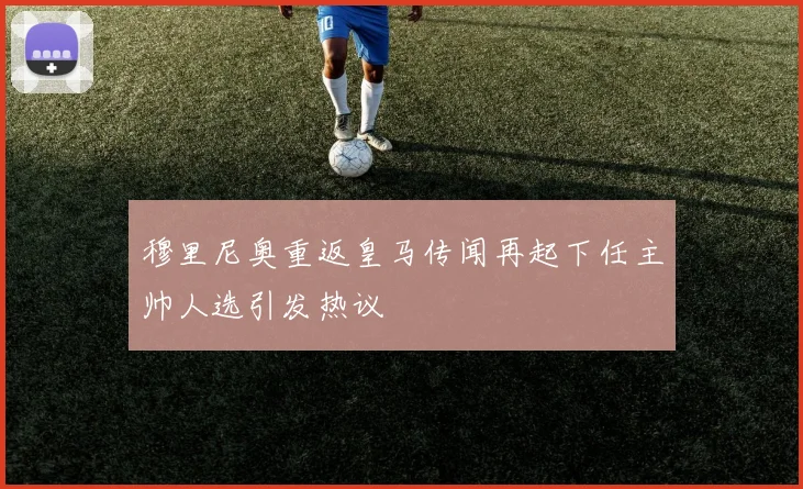 穆里尼奥重返皇马传闻再起下任主帅人选引发热议
