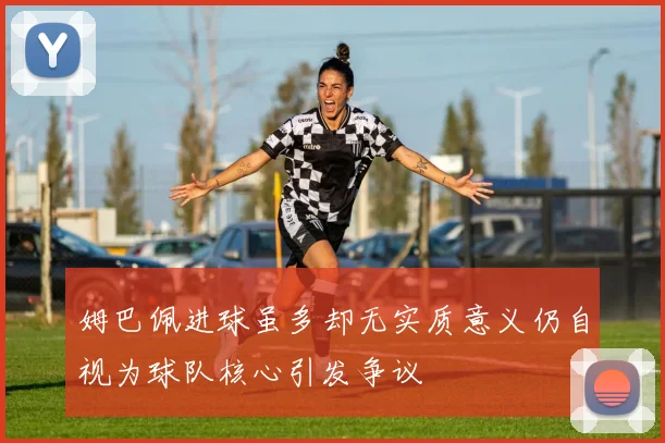 姆巴佩进球虽多却无实质意义仍自视为球队核心引发争议