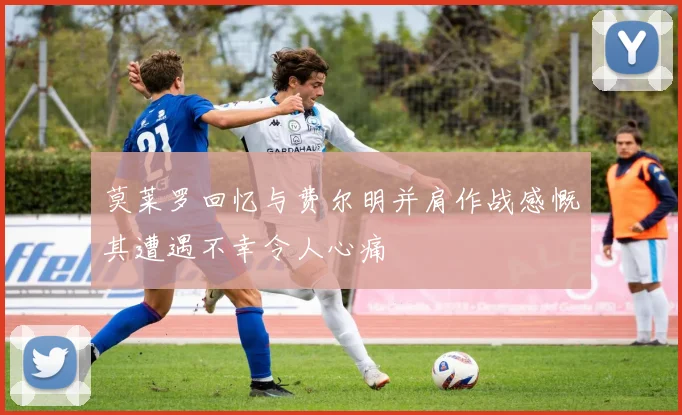 莫莱罗回忆与费尔明并肩作战感慨其遭遇不幸令人心痛