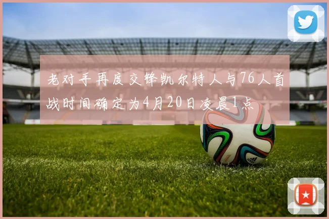 老对手再度交锋凯尔特人与76人首战时间确定为4月20日凌晨1点