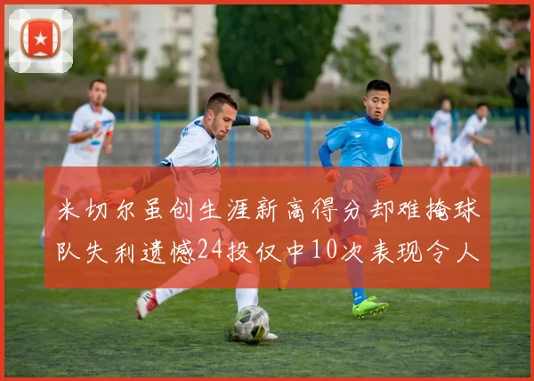 米切尔虽创生涯新高得分却难掩球队失利遗憾24投仅中10次表现令人唏嘘
