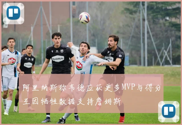 阿里纳斯称韦德应获更多MVP与得分王因牺牲数据支持詹姆斯