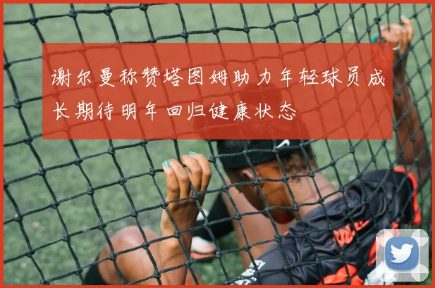 谢尔曼称赞塔图姆助力年轻球员成长期待明年回归健康状态